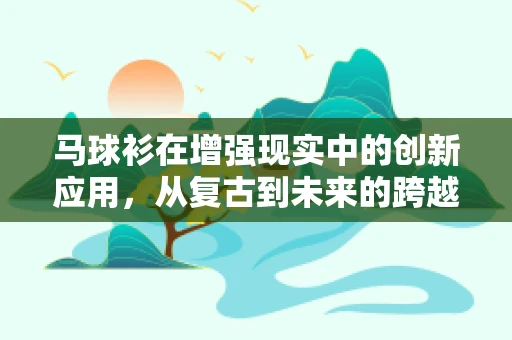 马球衫在增强现实中的创新应用，从复古到未来的跨越