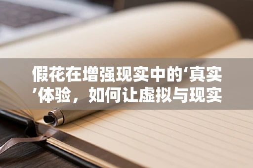 假花在增强现实中的‘真实’体验，如何让虚拟与现实无缝融合？