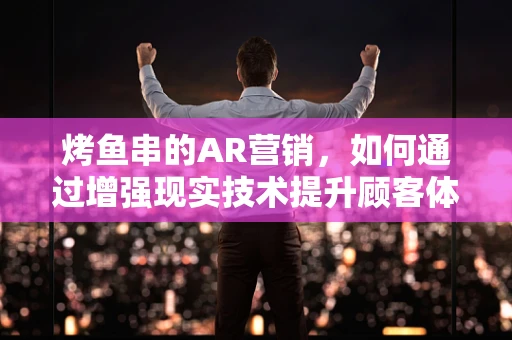 烤鱼串的AR营销，如何通过增强现实技术提升顾客体验？