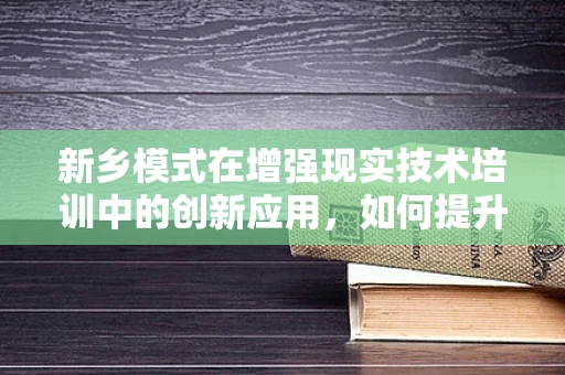 新乡模式在增强现实技术培训中的创新应用，如何提升学习体验与效率？