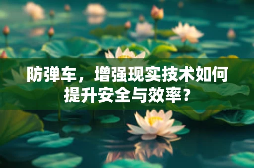 防弹车，增强现实技术如何提升安全与效率？