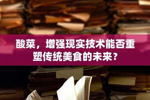 酸菜，增强现实技术能否重塑传统美食的未来？