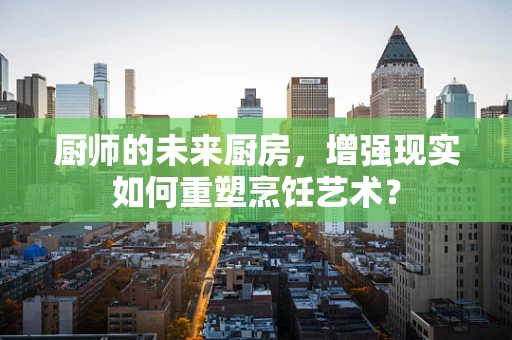 厨师的未来厨房，增强现实如何重塑烹饪艺术？