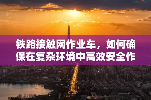 铁路接触网作业车，如何确保在复杂环境中高效安全作业？