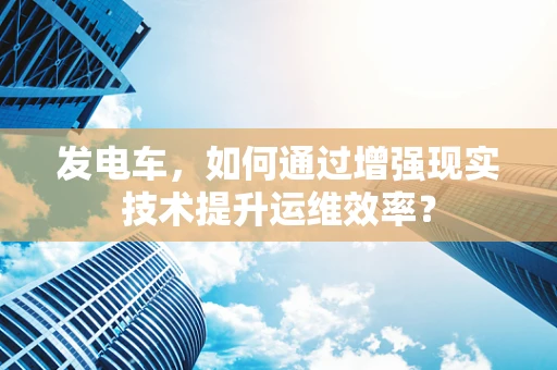发电车，如何通过增强现实技术提升运维效率？