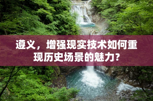 遵义，增强现实技术如何重现历史场景的魅力？