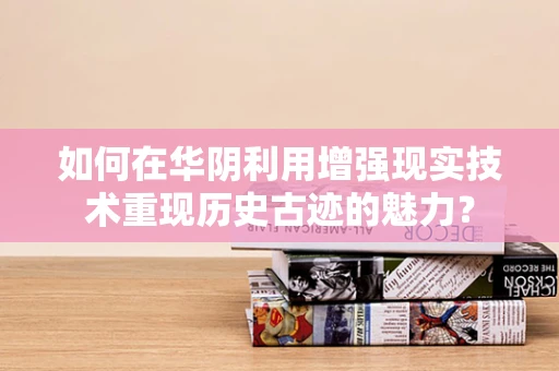 如何在华阴利用增强现实技术重现历史古迹的魅力？