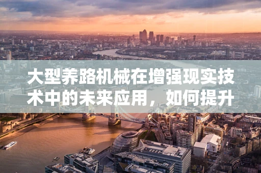 大型养路机械在增强现实技术中的未来应用，如何提升现场作业的智能化与可视化？