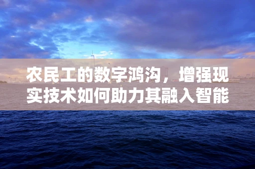 农民工的数字鸿沟，增强现实技术如何助力其融入智能时代？