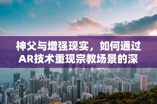 神父与增强现实，如何通过AR技术重现宗教场景的深度与温度？