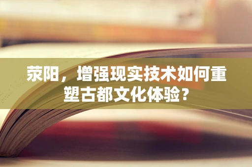 荥阳，增强现实技术如何重塑古都文化体验？