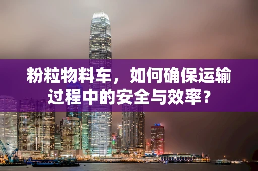 粉粒物料车，如何确保运输过程中的安全与效率？