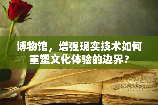 博物馆，增强现实技术如何重塑文化体验的边界？