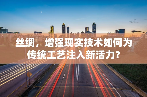 丝绸，增强现实技术如何为传统工艺注入新活力？