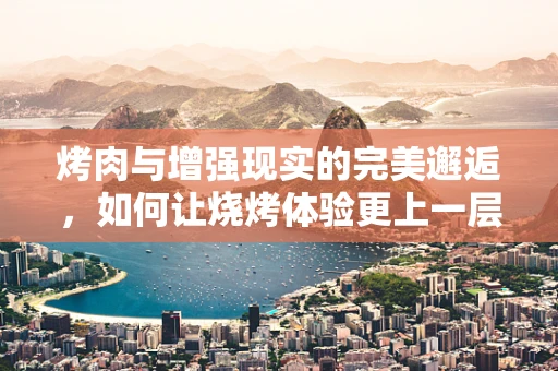 烤肉与增强现实的完美邂逅，如何让烧烤体验更上一层楼？