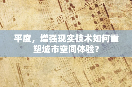 平度，增强现实技术如何重塑城市空间体验？