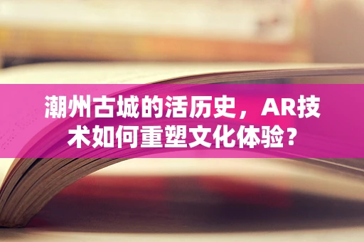 潮州古城的活历史，AR技术如何重塑文化体验？