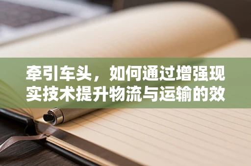 牵引车头，如何通过增强现实技术提升物流与运输的效率？