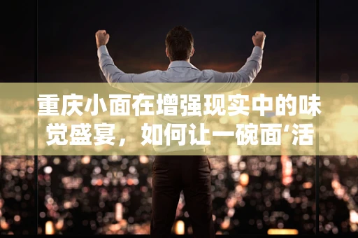 重庆小面在增强现实中的味觉盛宴，如何让一碗面‘活’起来？