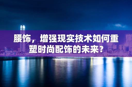 腰饰，增强现实技术如何重塑时尚配饰的未来？