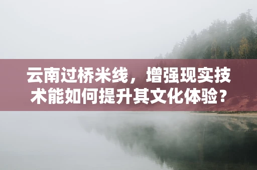 云南过桥米线，增强现实技术能如何提升其文化体验？