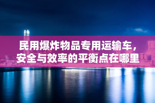 民用爆炸物品专用运输车，安全与效率的平衡点在哪里？