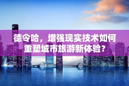德令哈，增强现实技术如何重塑城市旅游新体验？