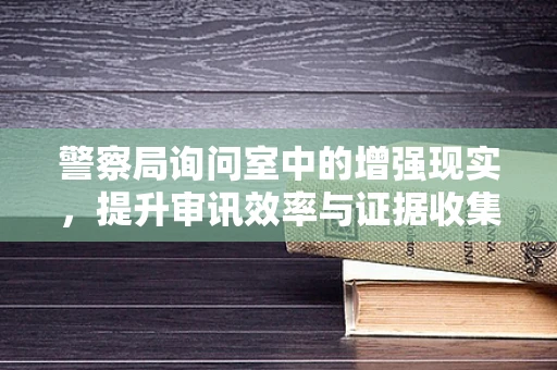 警察局询问室中的增强现实，提升审讯效率与证据收集的新视角？