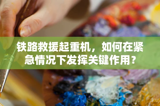铁路救援起重机，如何在紧急情况下发挥关键作用？