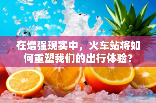 在增强现实中，火车站将如何重塑我们的出行体验？