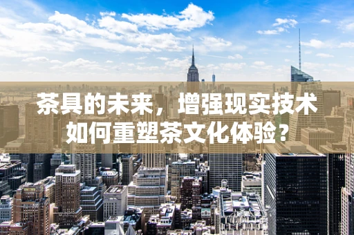 茶具的未来，增强现实技术如何重塑茶文化体验？