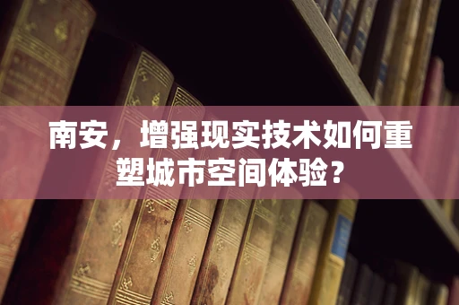 南安，增强现实技术如何重塑城市空间体验？