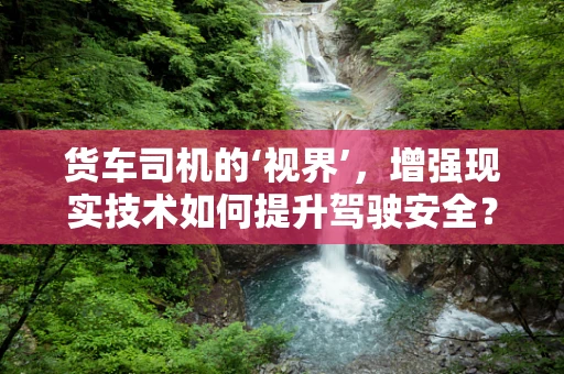 货车司机的‘视界’，增强现实技术如何提升驾驶安全？