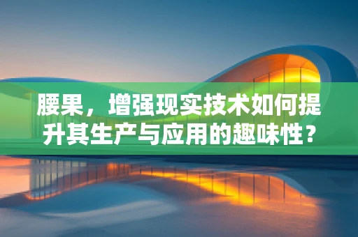 腰果，增强现实技术如何提升其生产与应用的趣味性？