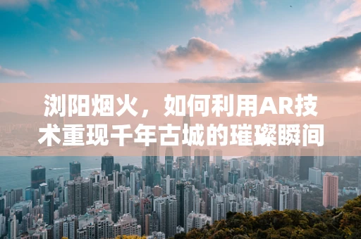 浏阳烟火，如何利用AR技术重现千年古城的璀璨瞬间？