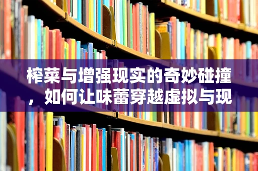 榨菜与增强现实的奇妙碰撞，如何让味蕾穿越虚拟与现实？