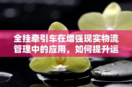 全挂牵引车在增强现实物流管理中的应用，如何提升运输效率与安全？