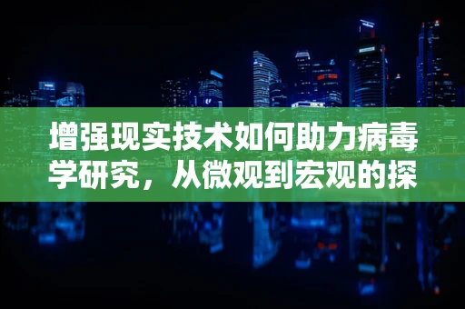 增强现实技术如何助力病毒学研究，从微观到宏观的探索