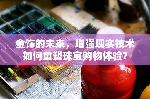 金饰的未来，增强现实技术如何重塑珠宝购物体验？