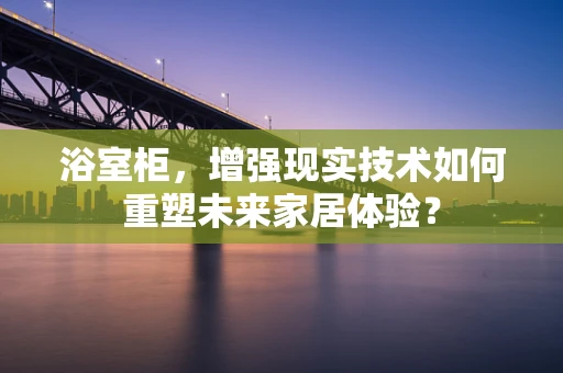 浴室柜，增强现实技术如何重塑未来家居体验？