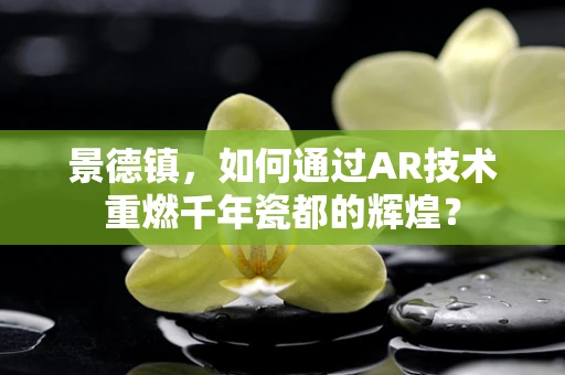 景德镇，如何通过AR技术重燃千年瓷都的辉煌？