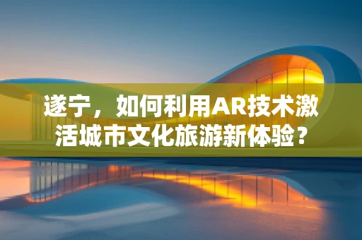 遂宁，如何利用AR技术激活城市文化旅游新体验？