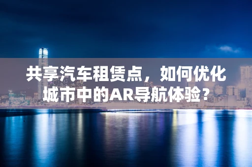 共享汽车租赁点，如何优化城市中的AR导航体验？