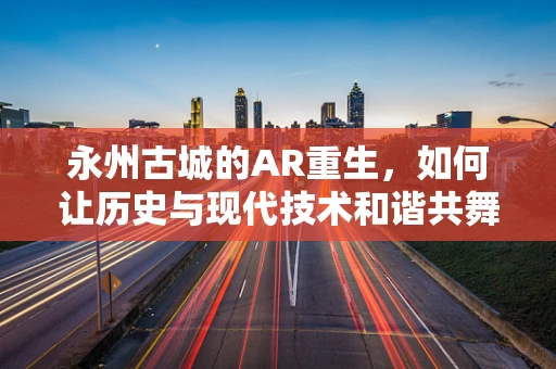 永州古城的AR重生，如何让历史与现代技术和谐共舞？