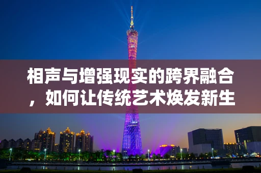 相声与增强现实的跨界融合，如何让传统艺术焕发新生？