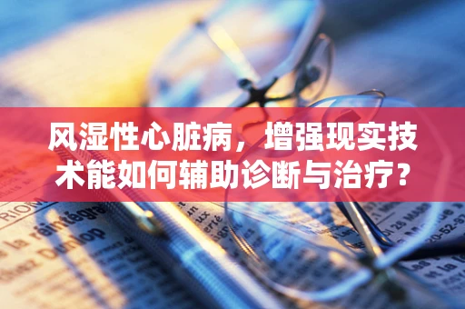风湿性心脏病，增强现实技术能如何辅助诊断与治疗？