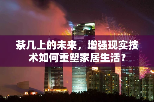 茶几上的未来，增强现实技术如何重塑家居生活？