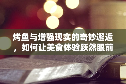 烤鱼与增强现实的奇妙邂逅，如何让美食体验跃然眼前？