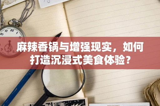 麻辣香锅与增强现实，如何打造沉浸式美食体验？
