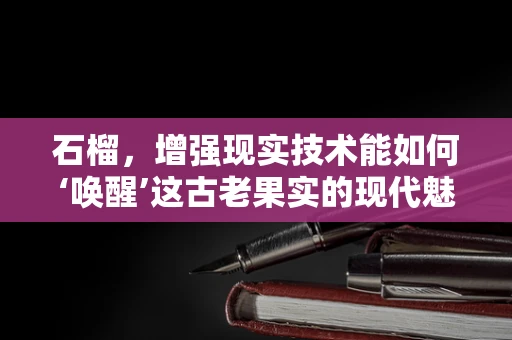 石榴，增强现实技术能如何‘唤醒’这古老果实的现代魅力？